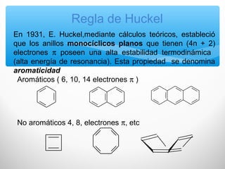 Regla de Huckel
En 1931, E. Huckel,mediante cálculos teóricos, estableció
que los anillos monocíclicos planos que tienen (4n + 2)
electrones π poseen una alta estabilidad termodinámica
(alta energía de resonancia). Esta propiedad se denomina
aromaticidad
Aromáticos ( 6, 10, 14 electrones π )
No aromáticos 4, 8, electrones π, etc
 