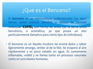 ∗ El benceno es un hidrocarburo poliinsaturado (es decir
tienen varios enlaces sencillos o dibles) de fórmula
molecular C6H6, con forma de anillo (se le llama anillo
bencénico, o aromático, ya que posee un olor
particularmente llamativo para cierto tipo de individuos) .
∗ El benceno es un líquido incoloro de aroma dulce y sabor
ligeramente amargo, similar al de la hiel. Se evapora al aire
rápidamente y es poco soluble en agua. Es sumamente
inflamable, volátil y se forma tanto en procesos naturales
como en actividades humanas.
¿Que es el Benceno?
 
