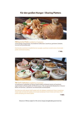 75 Chef’s Selection (suitable for 2-4 persons)
mit gebratenen Forellenfilet auf Spinat, Rinderroulade auf Rotkohl, Kassler auf Sauerkraut,
Jägerschnitzel auf Butterspätzle mit Pilzrahmsauce, 2 Stk. hausgemachte Maultaschen in brauner
Butter mit Parmesan , Gebratener Serviettenknödel und Käsespätzle
Pan-fried trout with spinach, beef roulade with red cabbage, smoked pork chop on sauerkraut,
Hunter style schnitzel with spätzle, homemade dumplings in brown butter and cheese, fried
potato dumpling and cheese spätzle.
1´600.-
74 Bayrische Platte (suitable for 2-4 persons)
mit knuspriger Schweinshaxe, verschiedenen Grillwürsten, Sauerkraut, gerösteten Zwiebeln,
Semmel-und Kartoffelknödel
Pork knuckle, assortment of grilled German sausages, sauerkraut, roasted onions, homemade
potato and bread dumpling
1’180.-
Für den großen Hunger / Sharing Platters
All prices in THB are subject to 10% service charge and applicable government tax
 