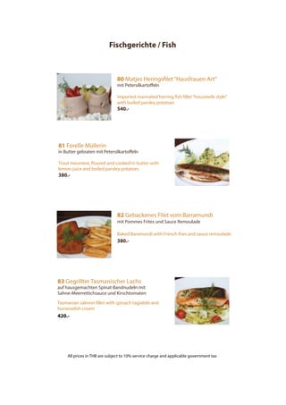 Fischgerichte / Fish
80 Matjes Heringsfilet“Hausfrauen Art“
mit Petersilkartoffeln
Imported marinated herring fish fillet“housewife style”
with boiled parsley potatoes
540.-
81 Forelle Müllerin
in Butter gebraten mit Petersilkartoffeln
Trout meuniere, floured and cooked in butter with
lemon juice and boiled parsley potatoes
380.-
82 Gebackenes Filet vom Barramundi
mit Pommes Frites und Sauce Remoulade
Baked Baramundi with French fries and sauce remoulade
380.-
83 Gegrillter Tasmanischer Lachs
auf hausgemachten Spinat-Bandnudeln mit
Sahne-Meerrettichsauce und Kirschtomaten
Tasmanian salmon fillet with spinach tagiatele and
horseradish cream
420.-
All prices in THB are subject to 10% service charge and applicable government tax
 