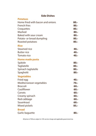 Side Dishes
Potatoes
Home fried with bacon and onions 80.-
French fries 80.-
Croquettes 80.-
Mashed 80.-
Baked with sour cream 80.-
Potato- or bread dumpling 80.-
Roasted potatoes 80.-
Rice
Steamed rice 40.-
Butter rice 40.-
Tomato rice 40.-
Home made pasta
Spätzle 80.-
Tagliatelle 80.-
Spinach tagliatelle 80.-
Spaghetti 80.-
Vegetables
Fried egg 40.-
Mediterranean vegetables 70.-
Broccoli 60.-
Cauliflower 60.-
Carrots 60.-
Creamy spinach 60.-
Red cabbage 60.-
Sauerkraut 60.-
Mixed pickels 85.-
Bread
Garlic baguette 80.-
THB
THB
THB
THB
THB
THB
THB
THB
THB
THB
THB
THB
THB
THB
THB
THB
THB
THB
THB
THB
THB
THB
TBH
All prices in THB are subject to 10% service charge and applicable government tax
 