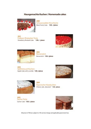 HausgemachteKuchen/Homemadecakes
200
Schwarzwälder Kirschtorte
Black Forest Cake 120.- /piece
201
Erdbeer-Rhabarber Torte
Strawberry Rhubarb Cake 120.- / piece
202
Bienenstich
Bienenstich 120.-/piece
203
Apfelstreusel Kuchen
Apple Cake with crumble 120.-/piece
205
Sacher Torte
Sacher Cake 120.-/ piece
204
Bayerischer Käsekuchen
Cheese cake „Bavarian“ 120.-/piece
All prices in THB are subject to 10% service charge and applicable government tax
 