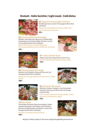Brotzeit–KalteGerichte/Lightmeals-Colddishes
05 Original Schwarzwälder Schinken
Reichlich garniert, serviert mit hausgemachtem Brot
und Butter
Impoerted smoked Black Forest ham platter with
homemade bread and butter
495.-
06 Schwarzwälder Bauernvesper
Mit Blut- und Leberwurst, Bierwurst, Schinkensülze,
Kräuterquark und Schwarwälder Schinken serviert
mit hausgemachtem Brot und Butter
Black Forest Farmer’s meal with blood and
liversausage, blackforest ham, pickled ham and bread
395.-
07 “Otto’s”Rinder Tartar
Rinder tartar frisch zubereitet an Ihrem Tisch
German beef tartar prepared at your table
550.-
08 Schwarzwälder Wurstsalat
Mariniert mit Zwiebeln, Essig und Öl serviert mit
hausgemachtem Brot und Butter
Black Forest sausage salad served with onions, vinegar
and oil
350.-
10 Käse-Platte
Emmentaler, Romadur, Blauschimmelkäse, Tilsiter,
geräucherter Kaese, Camembert und Frischkäse,
garniert mit Weintrauben und Nüssen, serviert mit
hausgemachtem Brot und Butter
Variation of imported and local cheese
480.-
09 Schweizer Wurstsalat
Mit Wurst, Gurken, Zwiebeln und Emmentaler ,
mariniert mit Essig und Öl serviert mit hausge-
machtem Brot
Swiss sausages salad with sausage, pickles, cheese
and onions marinated in vinegar
350.-
All prices in THB are subject to 10% service charge and applicable government tax
 