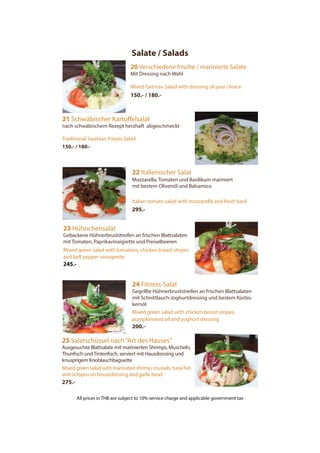 Salate / Salads
25 Salatschüssel nach“Art des Hauses”
Ausgesuchte Blattsalate mit marinierten Shrimps, Muscheln,
Thunfisch undTintenfisch, serviert mit Hausdressing und
knusprigem Knoblauchbaguette
Mixed green salad with marinated shrimp, mussels, tuna fish
and octopus on housedressing and garlic bead
275.-
24 Fitness-Salat
Gegrillte Hühnerbruststreifen an frischen Blattsalaten
mit Schnittlauch-Joghurtdressing und bestem Kürbis-
kernöl
Mixed green salad with chicken breast stripes,
pumpkinseed oil and yoghurt dressing
200.-
20 Verschiedene frische / marinierte Salate
Mit Dressing nach Wahl
Mixed German Salad with dressing of your choice
150.- / 180.-
21 Schwäbischer Kartoffelsalat
nach schwäbischem Rezept herzhaft abgeschmeckt
Traditional Swabian Potato Salad
150.- / 180.-
22 Italienischer Salat
Mozzarella, Tomaten und Basilikum mariniert
mit bestem Olivenöl und Balsamico
Italian tomato salad with mozzarella and fresh basil
295.-
23 Hühnchensalat
Gebackene Hühnerbruststreifen an frischen Blattsalaten
mit Tomaten, Paprikavinaigrette und Preiselbeeren
Mixed green salad with tomatoes, chicken breast stripes
and bell pepper vinaigrette
245.-
All prices in THB are subject to 10% service charge and applicable government tax
 