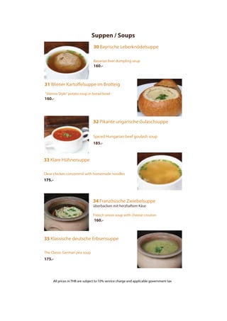 Suppen / Soups
30 Bayrische Leberknödelsuppe
Bavarian liver dumpling soup
160.-
31 Wiener Kartoffelsuppe im Brotteig
“Vienna Style”potato soup in bread bowl
160.-
32 Pikante ungarische Gulaschsuppe
Spiced Hungarian beef goulash soup
185.-
33 Klare Hühnersuppe
Clear chicken consommé with homemade noodles
175.-
35 Klassische deutsche Erbsensuppe
The Classic German pea soup
175.-
34 Französische Zwiebelsuppe
überbacken mit herzhaftem Käse
French onion soup with cheese crouton
160.-
All prices in THB are subject to 10% service charge and applicable government tax
 