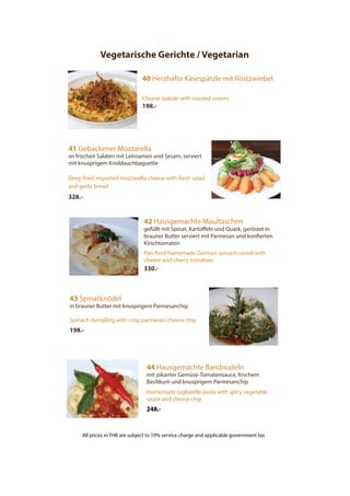 Vegetarische Gerichte / Vegetarian
40 Herzhafte Käsespätzle mit Röstzwiebel
Cheese spätzle with roasted onions
198.-
41 Gebackener Mozzarella
an frischen Salaten mit Leinsamen und Sesam, serviert
mit knusprigem Knoblauchbaguette
Deep fried imported mozzarella cheese with fresh salad
and garlic bread
328.-
44 Hausgemachte Bandnudeln
mit pikanter Gemüse-Tomatensauce, frischem
Basilikum und knusprigem Parmesanchip
Homemade tagliatelle pasta with spicy vegetable
sauce and cheese chip
248.-
43 Spinatknödel
in brauner Butter mit knusprigem Parmesanchip
Spinach dumpling with crisp parmesan cheese chip
198.-
42 Hausgemachte Maultaschen
gefüllt mit Spinat, Kartoffeln und Quark, geröstet in
brauner Butter serviert mit Parmesan und konfierten
Kirschtomaten
Pan-fired homemade German spinach ravioli with
cheese and cherry tomatoes
330.-
All prices in THB are subject to 10% service charge and applicable government tax
 