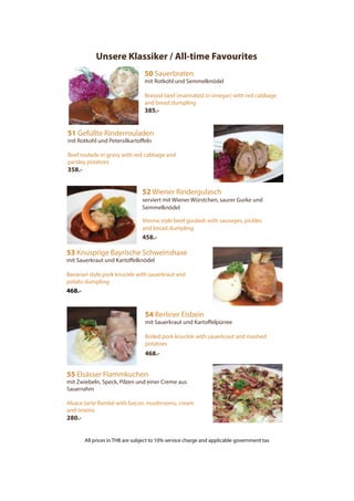 Unsere Klassiker / All-time Favourites
50 Sauerbraten
mit Rotkohl und Semmelknödel
Braised beef (marinated in vinegar) with red cabbage
and bread dumpling
385.-
51 Gefüllte Rinderrouladen
mit Rotkohl und Petersilkartoffeln
Beef roulade in gravy with red cabbage and
parsley potatoes
358.-
52 Wiener Rindergulasch
serviert mit Wiener Würstchen, saurer Gurke und
Semmelknödel
Vienna style beef goulash with sausages, pickles
and bread dumpling
458.-
53 Knusprige Bayrische Schweinshaxe
mit Sauerkraut und Kartoffelknödel
Bavarian style pork knuckle with sauerkraut and
potato dumpling
468.-
55 Elsässer Flammkuchen
mit Zwiebeln, Speck, Pilzen und einer Creme aus
Sauerrahm
Alsace tarte flambé with bacon, mushrooms, cream
and onions
280.-
54 Berliner Eisbein
mit Sauerkraut und Kartoffelpürree
Boiled pork knuckle with sauerkraut and mashed
potatoes
468.-
All prices in THB are subject to 10% service charge and applicable government tax
 