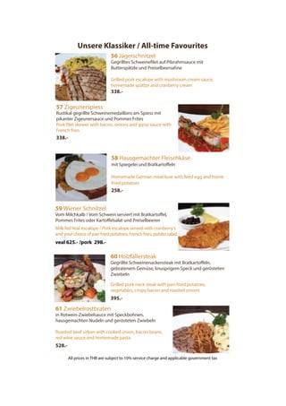 Unsere Klassiker / All-time Favourites
56 Jägerschnitzel
Gegrilltes Schweinefilet auf Pilzrahmsauce mit
Butterspätzle und Preiselbeersahne
Grilled pork escalope with mushroom cream sauce,
homemade spätlze and cranberry cream
338.-
57 Zigeunerspiess
Rustikal gegrillte Schweinemedaillons am Spiess mit
pikanter Zigeunersauce und Pommes Frites
Pork filet skewer with bacon, onions and gipsy sauce with
French fries
338.-
58 Hausgemachter Fleischkäse
mit Spiegelei und Bratkartoffeln
Homemade German meat love with fired egg and home
fried potatoes
258.-
59 Wiener Schnitzel
Vom Milchkalb / Vom Schwein serviert mit Bratkartoffel,
Pommes Frites oder Kartoffelsalat und Preiselbeeren
Milk fed Veal escalope / Pork escalope served with cranberry’s
and your choice of pan fried potatoes, French fries, potato salad
veal 625.- /pork 298.-
61 Zwiebelrostbraten
in Rotwein-Zwiebelsauce mit Speckbohnen,
hausgemachten Nudeln und gerösteten Zwiebeln
Roasted beef sirloin with cooked onion, bacon beans,
red wine sauce and homemade pasta
528.-
60 Holzfällersteak
Gegrillte Schweinenackensteak mit Bratkartoffeln,
gebratenem Gemüse, knusprigem Speck und gerösteten
Zwiebeln
Grilled pork neck steak with pan-fried potatoes,
vegetables, crispy bacon and roasted onions
395.-
All prices in THB are subject to 10% service charge and applicable government tax
 