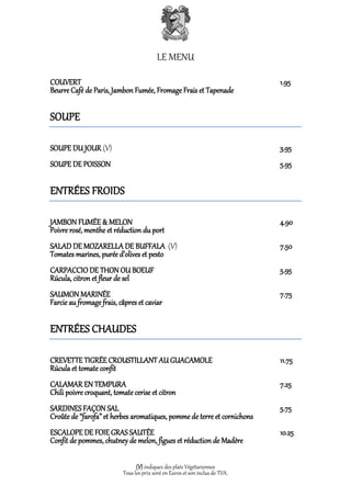 LE MENU

COUVERT                                                                       1.95
Beurre Café de Paris, Jambon Fumée, Fromage Frais et Tapenade

SOUPE

SOUPE DU JOUR (V)                                                             3.95
SOUPE DE POISSON                                                              5.95

ENTRÉES FROIDS

JAMBON FUMÉE & MELON                                                          4.90
Poivre rosé, menthe et réduction du port
SALAD DE MOZARELLA DE BUFFALA (V)                                             7.50
Tomates marines, purée d’olives et pesto
CARPACCIO DE THON OU BOEUF                                                    5.95
Rúcula, citron et fleur de sel
SAUMON MARINÉE                                                                7.75
Farcie au fromage frais, câpres et caviar

ENTRÉES CHAUDES

CREVETTE TIGRÉE CROUSTILLANT AU GUACAMOLE                                     11.75
Rúcula et tomate confit
CALAMAR EN TEMPURA                                                            7.25
Chili poivre croquant, tomate cerise et citron
SARDINES FAÇON SAL                                                            5.75
Croûte de “farofa” et herbes aromatiques, pomme de terre et cornichons
ESCALOPE DE FOIE GRAS SAUTÉE                                                  10.25
Confit de pommes, chutney de melon, figues et réduction de Madère

                                (V) indiquez des plats Végétariennes
                          Tous les prix sont en Euros et son inclus de TVA.
 