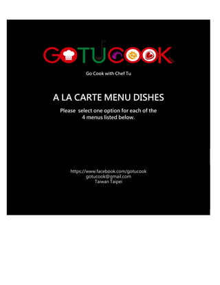 Go Cook with Chef Tu
A LA CARTE MENU DISHES
Please select one option for each of the
4 menus listed below.
https://www.facebook.com/gotucook
gotucook@gmail.com
Taiwan Taipei
 
