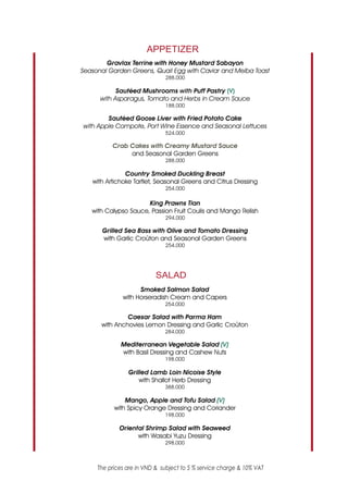 APPETIZER
        Gravlax Terrine with Honey Mustard Sabayon
Seasonal Garden Greens, Quail Egg with Caviar and Melba Toast
                              288.000

            Sautéed Mushrooms with Puff Pastry (V)
      with Asparagus, Tomato and Herbs in Cream Sauce
                              188.000
                             0
        Sautéed Goose Liver with Fried Potato Cake
with Apple Compote, Port Wine Essence and Seasonal Lettuces
                              524.000
                            0
          Crab Cakes with Creamy Mustard Sauce
               and Seasonal Garden Greens
                              288.000
                                 0
               Country Smoked Duckling Breast
   with Artichoke Tartlet, Seasonal Greens and Citrus Dressing
                              254.000

                      King Prawns Tian
   with Calypso Sauce, Passion Fruit Coulis and Mango Relish
                              294.000

      Grilled Sea Bass with Olive and Tomato Dressing
      with Garlic Croûton and Seasonal Garden Greens
                              254.000




                           SALAD
                    Smoked Salmon Salad
              with Horseradish Cream and Capers
                              254.000
                               0
               Caesar Salad with Parma Ham
      with Anchovies Lemon Dressing and Garlic Croûton
                              284.000

             Mediterranean Vegetable Salad (V)
             with Basil Dressing and Cashew Nuts
                              198.000

                Grilled Lamb Loin Nicoise Style
                    with Shallot Herb Dressing
                              388.000

               Mango, Apple and Tofu Salad (V)
           with Spicy Orange Dressing and Coriander
                              198.000

             Oriental Shrimp Salad with Seaweed
                   with Wasabi Yuzu Dressing
                              298.000



     The prices are in VND & subject to 5 % service charge & 10% VAT
 