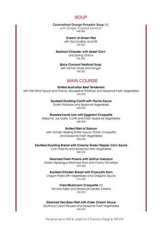 SOUP
                    Caramelized Orange Pumpkin Soup (V)
                        with Ginger Toasted Almond
                                       148.000

                               Cream of Green Pea
                              with Sea Scallop and Dill
                                       148.000

                       Seafood Chowder with Sweet Corn
                               and Spring Onions
                                       148.000

                          Spicy Coconut Seafood Soup
                           with Lemon Grass and Ginger
                                       148.000



                                MAIN COURSE
                        Grilled Australian Beef Tenderloin
with Port Wine Sauce and Thyme, Mousseline Potatoes and Seasonal Fresh Vegetables
                                        648.000

                   Sauteed Duckling Confit with Thyme Sauce
                    Gratin Potatoes and Seasonal Vegetables
                                        488.000

                  Roasted Lamb Loin with Eggplant Croquette
             Balsamic Jus Garlic Confit and Fresh Seasonal Vegetables
                                        688.000

                             Grilled Fillet of Salmon
                with Tomato Riesling Butter Sauce, Potato Croquette
                         and Seasonal Fresh Vegetables
                                        488.000

        Sautéed Duckling Breast with Creamy Green Pepper Corn Sauce
                  Corn Polenta and Seasonal Fresh Vegetables
                                        488.000

                 Steamed Fresh Prawns with Saffron Sabayon
              Green Asparagus Steamed Rice and Cherry Tomatoes
                                        528.000

                   Sauteed Chicken Breast with Prosciutto Ham
                Linguini Pasta with Vegetables and Oregano Sauce
                                        376.000

                        Fried Mushroom Croquette (V)
                   Tomato Salsa and Seasonal Garden Greens
                                        336.000



               Steamed Sea Bass Fillet with Cider Cream Sauce
             Glutinous Carrot Mousse and Seasonal Fresh Vegetables
                                        448.000



               The prices are in VND & subject to 5 % service charge & 10% VAT
 