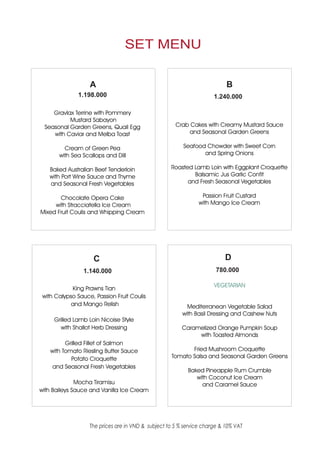 SET MENU


                   A                                                       B
              1.198.000                                               1.240.000

    Gravlax Terrine with Pommery
          Mustard Sabayon
 Seasonal Garden Greens, Quail Egg                    Crab Cakes with Creamy Mustard Sauce
    with Caviar and Melba Toast                            and Seasonal Garden Greens

         Cream of Green Pea                              Seafood Chowder with Sweet Corn
       with Sea Scallops and Dill                               and Spring Onions

   Baked Australian Beef Tenderloin                 Roasted Lamb Loin with Eggplant Croquette
   with Port Wine Sauce and Thyme                           Balsamic Jus Garlic Confit
   and Seasonal Fresh Vegetables                          and Fresh Seasonal Vegetables

       Chocolate Opera Cake                                     Passion Fruit Custard
     with Stracciatella Ice Cream                              with Mango Ice Cream
Mixed Fruit Coulis and Whipping Cream




                    C                                                     D
                1.140.000                                              780.000

                                                                      VEGETARIAN
            King Prawns Tian
 with Calypso Sauce, Passion Fruit Coulis
            and Mango Relish                               Mediterranean Vegetable Salad
                                                         with Basil Dressing and Cashew Nuts
     Grilled Lamb Loin Nicoise Style
        with Shallot Herb Dressing                       Caramelized Orange Pumpkin Soup
                                                              with Toasted Almonds
          Grilled Fillet of Salmon
    with Tomato Riesling Butter Sauce                      Fried Mushroom Croquette
            Potato Croquette                        Tomato Salsa and Seasonal Garden Greens
     and Seasonal Fresh Vegetables
                                                           Baked Pineapple Rum Crumble
                                                              with Coconut Ice Cream
              Mocha Tiramisu                                    and Caramel Sauce
with Baileys Sauce and Vanilla Ice Cream




                   The prices are in VND & subject to 5 % service charge & 10% VAT
 