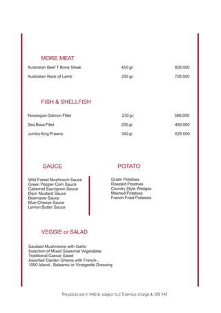 MORE MEAT
0
Australian Beef T Bone Steak                         450 gr.                        828.000

Australian Rack of Lamb                              230 gr.                        728.000




       FISH & SHELLFISH
0

Norwegian Salmon Fillet                              230 gr.                        588.000

Sea Bass Fillet                                      230 gr.                        488.000

Jumbo King Prawns                                    340 gr.                        628.000




        SAUCE                                      POTATO

Wild Forest Mushroom Sauce                     Gratin Potatoes
Green Pepper Corn Sauce                        Roasted Potatoes
Cabernet Sauvignon Sauce                       Country Style Wedges
Dijon Mustard Sauce                            Mashed Potatoes
Bearnaise Sauce                                French Fried Potatoes
Blue Cheese Sauce
Lemon Butter Sauce




       VEGGIE or SALAD

Sauteed Mushrooms with Garlic
Selection of Mixed Seasonal Vegetables
Traditional Caesar Salad
Assorted Garden Greens with French-,
1000 Island-, Balsamic or Vinaigrette Dressing




                  The prices are in VND & subject to 5 % service charge & 10% VAT
 