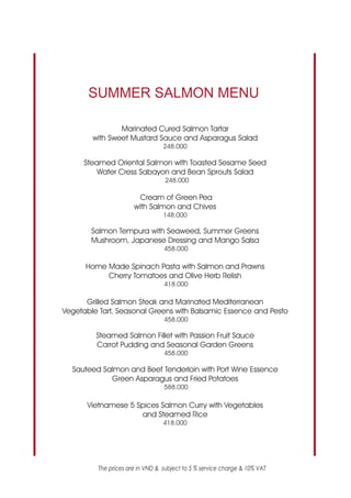 SUMMER SALMON MENU

                Marinated Cured Salmon Tartar
        with Sweet Mustard Sauce and Asparagus Salad
                                  248.000

      Steamed Oriental Salmon with Toasted Sesame Seed
          Water Cress Sabayon and Bean Sprouts Salad
                                   248.000

                         Cream of Green Pea
                       with Salmon and Chives
                                  148.000

        Salmon Tempura with Seaweed, Summer Greens
        Mushroom, Japanese Dressing and Mango Salsa
                                  458.000

      Home Made Spinach Pasta with Salmon and Prawns
           Cherry Tomatoes and Olive Herb Relish
                                  418.000

      Grilled Salmon Steak and Marinated Mediterranean
Vegetable Tart, Seasonal Greens with Balsamic Essence and Pesto
                                  458.000

         Steamed Salmon Fillet with Passion Fruit Sauce
         Carrot Pudding and Seasonal Garden Greens
                                  458.000

  Sauteed Salmon and Beef Tenderloin with Port Wine Essence
            Green Asparagus and Fried Potatoes
                                  588.000

      Vietnamese 5 Spices Salmon Curry with Vegetables
                    and Steamed Rice
                                  418.000




          The prices are in VND & subject to 5 % service charge & 10% VAT
 
