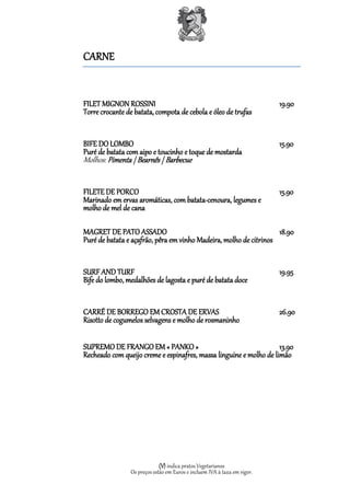CARNE


FILET MIGNON ROSSINI                                                      19.90
Torre crocante de batata, compota de cebola e óleo de trufas


BIFE DO LOMBO                                                             15.90
Puré de batata com aipo e toucinho e toque de mostarda
Molhos: Pimenta | Bearnês | Barbecue


FILETE DE PORCO                                                           15.90
Marinado em ervas aromáticas, com batata-cenoura, legumes e
molho de mel de cana

MAGRET DE PATO ASSADO                                              18.90
Puré de batata e açafrão, pêra em vinho Madeira, molho de citrinos


SURF AND TURF                                                             19.95
Bife do lombo, medalhões de lagosta e puré de batata doce


CARRÉ DE BORREGO EM CROSTA DE ERVAS                                       26.90
Risotto de cogumelos selvagens e molho de rosmaninho

SUPREMO DE FRANGO EM « PANKO »                                      13.90
Recheado com queijo creme e espinafres, massa linguine e molho de limão




                             (V) indica pratos Vegetarianos
                Os preços estão em Euros e incluem IVA à taxa em vigor.
 