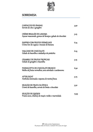 SOBREMESA

CARPACCIO DE ÁNANAS                                                       3.90
Sorvete de côco e gengibre

CRÈME BRULLÉE DE LARANJA                                                  5.25
Açucar mascavado, gomos de laranja e gelado de chocolate

SUSPIRO COM FRUTOS VERMELHOS                                              6.25
Creme leve de cognac e mousse de banana

VULCANO DE CHOCOLATE                                                      6.25
Gelado de baunilha e estaladiço de pistáchio

CRUMBLE DE FRUTAS TROPICAIS                                               5.25
Gelado de gengibre e baunilha

PANNACOTTA DE CHOCOLATE BRANCO                                            6.90
Molho de frutos vermelhos, anis estrelado e cardamomo

AFTER EIGHT                                                               5.75
Amêndoa laminada e espuma de menta fresca

SELEÇÃO DE FRUTA DA ÉPOCA                                                 5.50
Creme de baunilha, sorvete de limão e chocolate

SELEÇÃO DE QUEIJOS                                                        15.95
Frutos secos, chutney de maçã e melão e marmelada




                             (V) indica pratos Vegetarianos
                Os preços estão em Euros e incluem IVA à taxa em vigor.
 