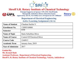 Shroff S.R. Rotary Institute of Chemical Technology
Principal Supporter & Sponsor- UPL LTD./ Shroff family
Managed By Ankleshwar Rotary Education Society
Approved by AICTE, New Delhi, Govt. of Gujarat & GTU Affiliated
Guided By:
Mr. Krunal Shah
Assistant Professor, Department of Electrical Engineering,
Shroff S. R. Rotary Institute of Chemical Technology, Vataria, Ankleshwar
Name of Student Chauhan Sachin V.
Enrollment No. 170993109001
Semester 6TH
Name of Topic Static Scherbius Drive
Name of Course Control Of Electrical Drive
Course Code 2160913
Academic Term January-June, 2019
Year of Admission 2017
Department of Electrical Engineering
Active Learning Assignment (ALA)
 