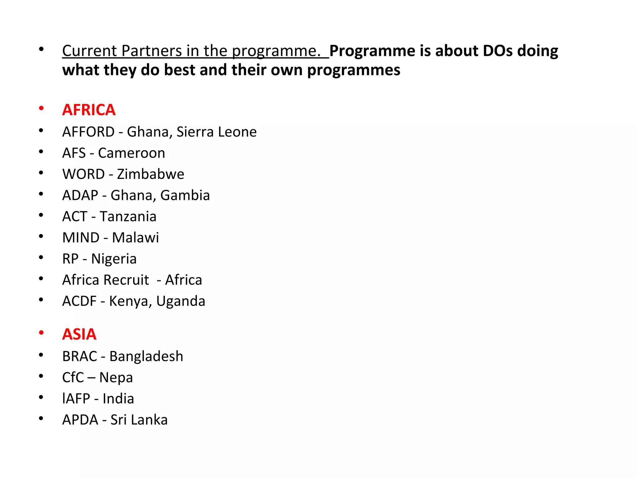 Current Partners in the programme.  Programme is about DOs doing what they do best and their own programmes AFRICA AFFORD - Ghana, Sierra Leone AFS - Cameroon WORD - Zimbabwe ADAP - Ghana, Gambia ACT - Tanzania MIND - Malawi RP - Nigeria Africa Recruit  - Africa ACDF -  Kenya, Uganda ASIA BRAC - Bangladesh  CfC – Nepa l AFP  - India APDA - Sri Lanka 