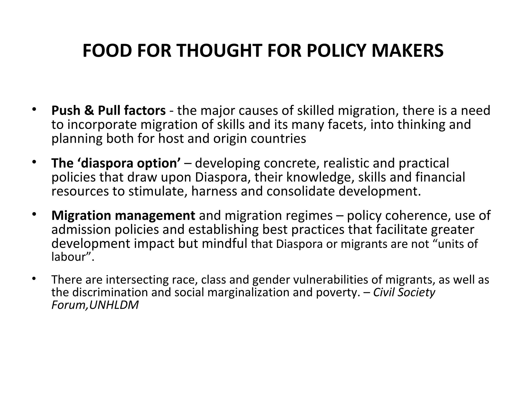 FOOD FOR THOUGHT FOR POLICY MAKERS Push & Pull factors  - the major causes of skilled migration, there is a need to incorporate migration of skills and its many facets, into thinking and planning both for host and origin countries The ‘diaspora option’  – developing concrete, realistic and practical policies that draw upon Diaspora, their knowledge, skills and financial resources to stimulate, harness and consolidate development. Migration management  and migration regimes – policy coherence, use of admission policies and establishing best practices that facilitate greater development impact but mindful  that Diaspora or migrants are not “units of labour”.  There are intersecting race, class and gender vulnerabilities of migrants, as well as the discrimination and social marginalization and poverty. –  Civil Society Forum,UNHLDM 