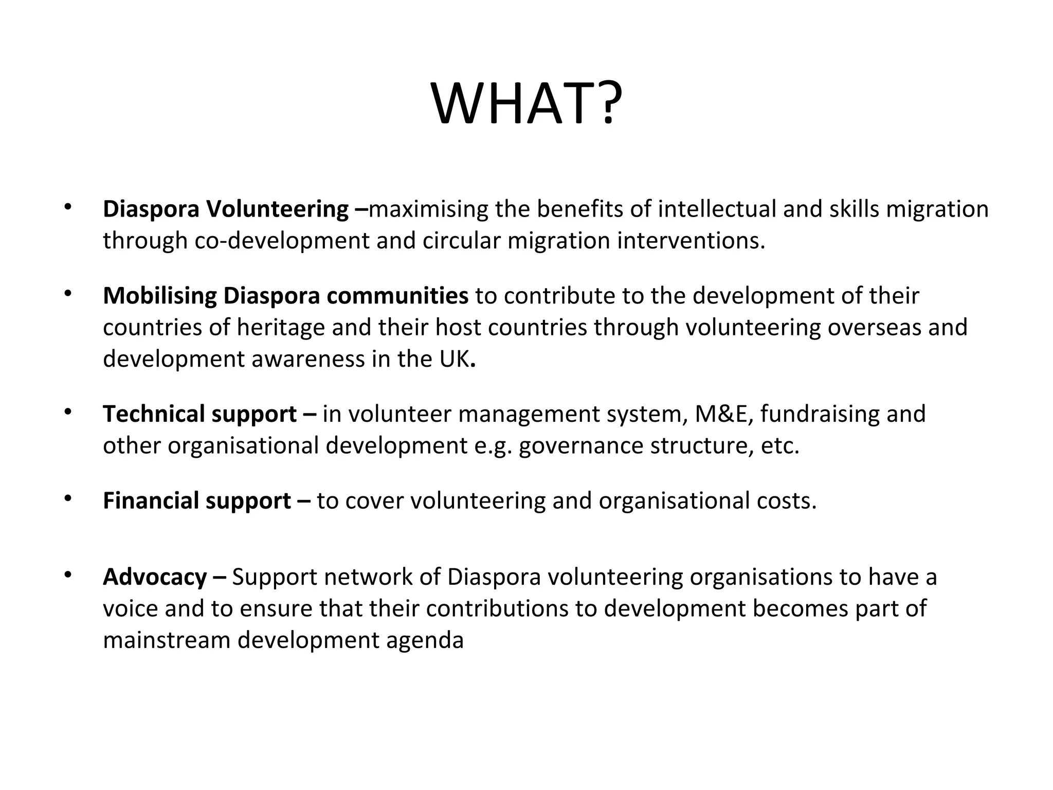 WHAT? Diaspora Volunteering – maximising the benefits of intellectual and skills migration through co-development and circular migration interventions.  Mobilising Diaspora communities  to contribute to the development of their countries of heritage and their host countries through volunteering overseas and development awareness in the UK . Technical support –  in volunteer management system, M&E, fundraising and other organisational development e.g. governance structure, etc.  Financial support –  to cover volunteering and organisational costs. Advocacy –  Support network of Diaspora volunteering organisations to have a voice and to ensure that their contributions to development becomes part of mainstream development agenda 