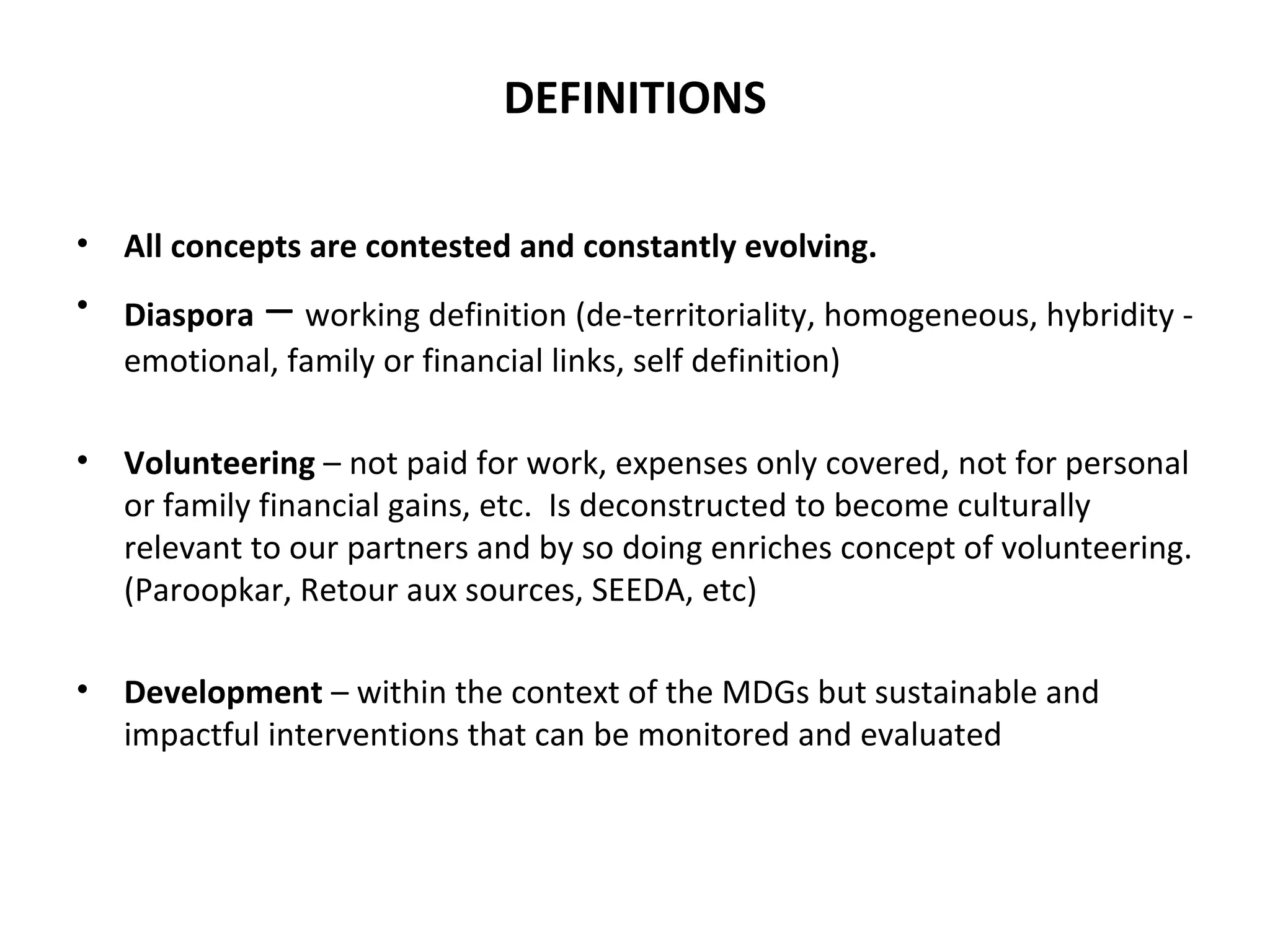 DEFINITIONS All concepts are contested and constantly evolving.  Diaspora   –  working definition (de-territoriality, homogeneous, hybridity - emotional, family or financial links, self definition) Volunteering  – not paid for work, expenses only covered, not for personal or family financial gains, etc.  Is deconstructed to become culturally relevant to our partners and by so doing enriches concept of volunteering. (Paroopkar, Retour aux sources, SEEDA, etc) Development  – within the context of the MDGs but sustainable and impactful interventions that can be monitored and evaluated 