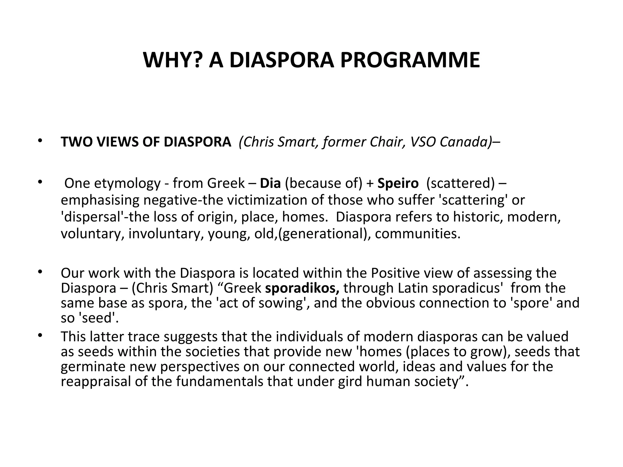 WHY? A DIASPORA PROGRAMME TWO VIEWS OF DIASPORA  (Chris Smart, former Chair, VSO Canada)– One etymology - from Greek –  Dia  (because of) +  Speiro  (scattered) – emphasising negative-the victimization of those who suffer 'scattering' or 'dispersal'-the loss of origin, place, homes.  Diaspora refers to historic, modern, voluntary, involuntary, young, old,(generational), communities. Our work with the Diaspora is located within the Positive view of assessing the Diaspora – (Chris Smart) “Greek  sporadikos,  through Latin sporadicus'  from the same base as spora, the 'act of sowing', and the obvious connection to 'spore' and so 'seed'.     This latter trace suggests that the individuals of modern diasporas can be valued as seeds within the societies that provide new 'homes (places to grow), seeds that germinate new perspectives on our connected world, ideas and values for the reappraisal of the fundamentals that under gird human society”.  