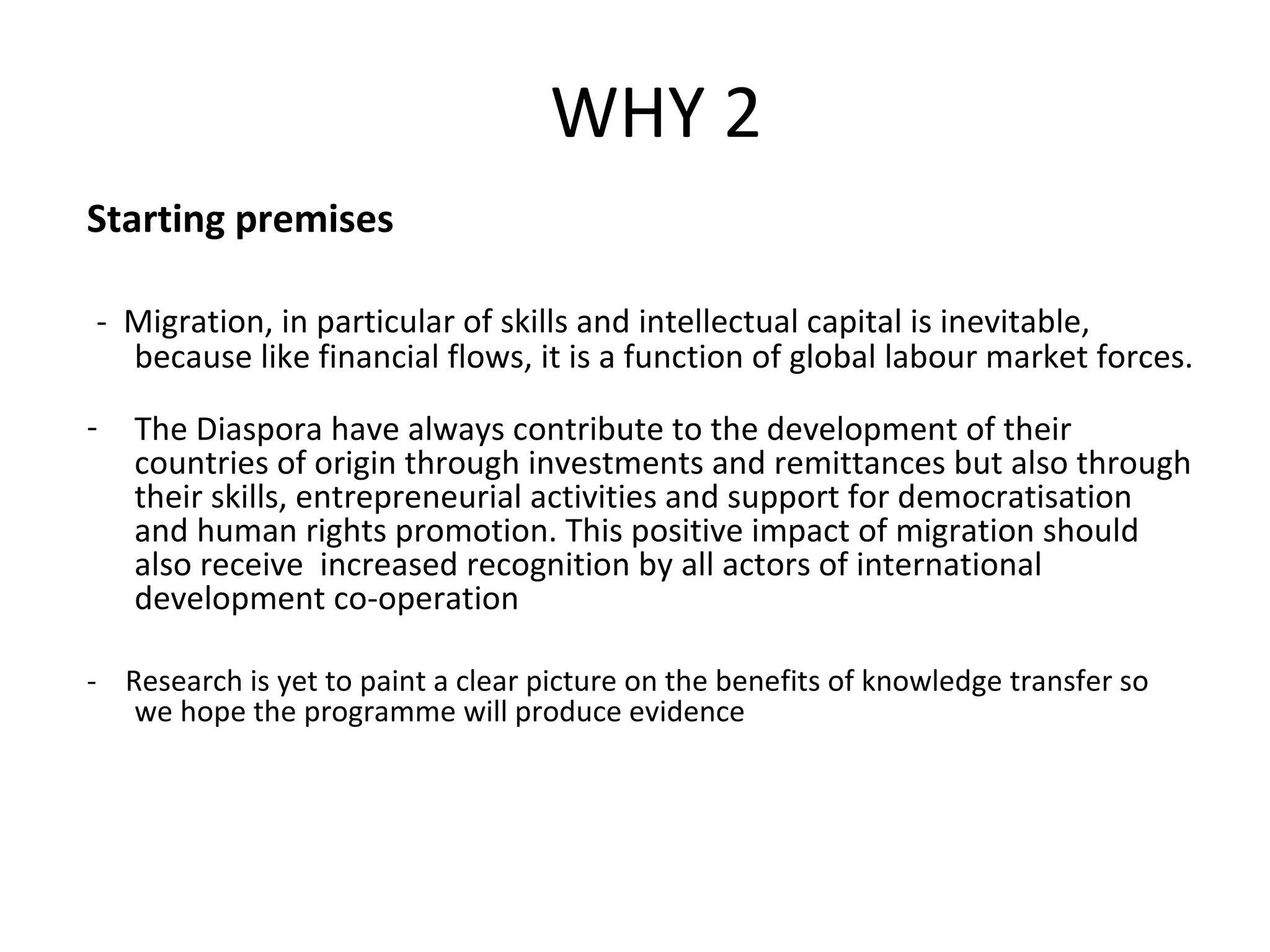 Starting premises -  Migration, in particular of skills and intellectual capital is inevitable, because like financial flows, it is a function of global labour market forces. The Diaspora have always contribute to the development of their countries of origin through investments and remittances but also through their skills, entrepreneurial activities and support for democratisation and human rights promotion. This positive impact of migration should also receive  increased recognition by all actors of international development co-operation -  Research is yet to paint a clear picture on the benefits of knowledge transfer so we hope the programme will produce evidence WHY 2 