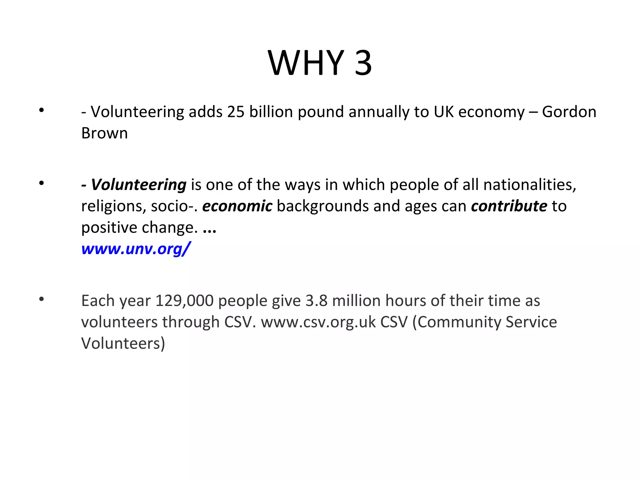 WHY 3 - Volunteering adds 25 billion pound annually to UK economy – Gordon Brown - Volunteering  is one of the ways in which people of all nationalities, religions, socio-.  economic  backgrounds and ages can  contribute  to positive change.  ... www.unv.org/ Each year 129,000 people give 3.8 million hours of their time as volunteers through CSV. www.csv.org.uk CSV (Community Service Volunteers)  