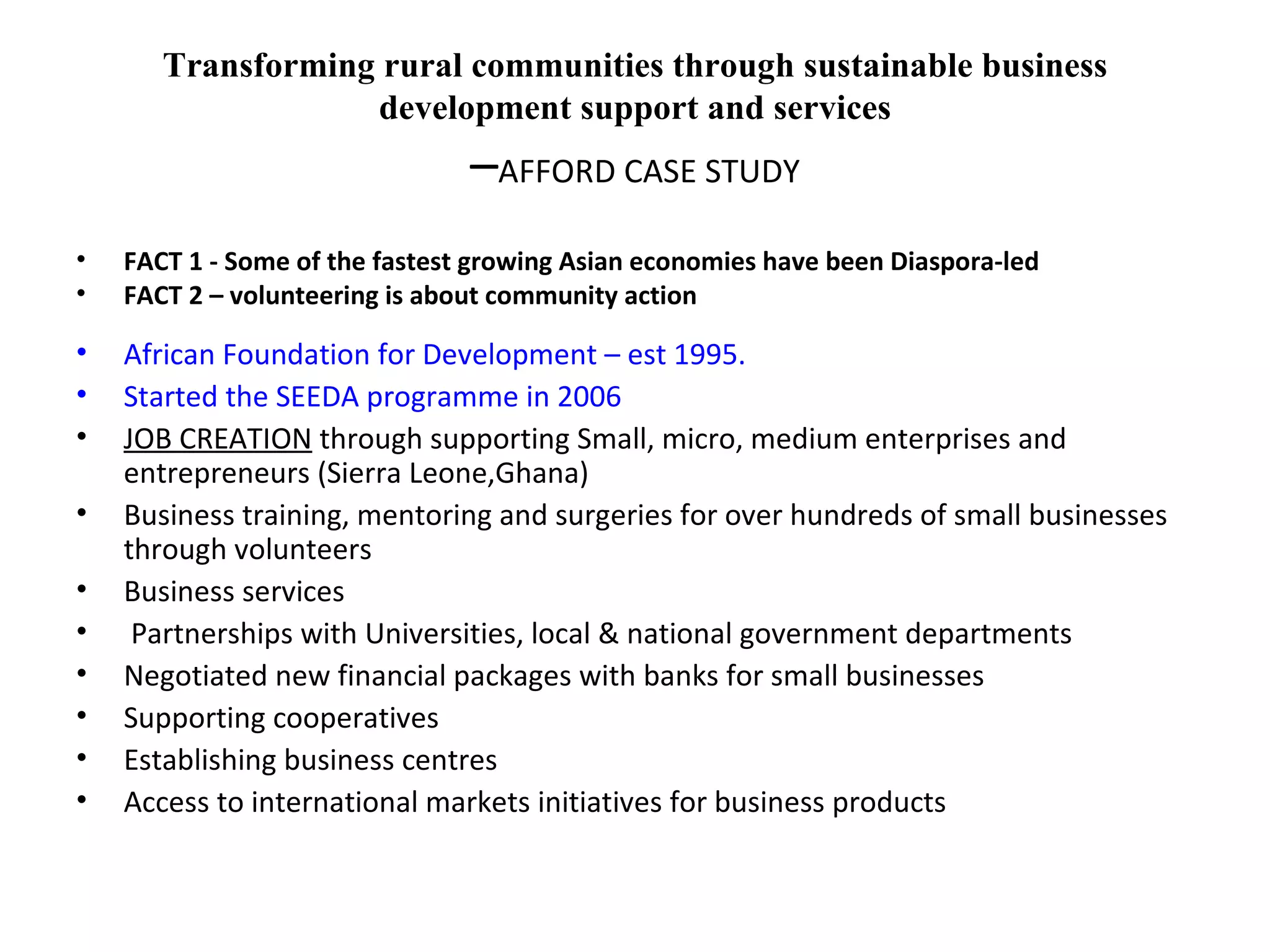 Transforming rural communities through sustainable business development support and services – AFFORD CASE STUDY FACT 1 - Some of the fastest growing Asian economies have been Diaspora-led FACT 2 – volunteering is about community action African Foundation for Development – est 1995.  Started the SEEDA programme in 2006 JOB CREATION  through supporting Small, micro, medium enterprises and entrepreneurs (Sierra Leone,Ghana) Business training, mentoring and surgeries for over hundreds of small businesses through volunteers Business services  Partnerships with Universities, local & national government departments Negotiated new financial packages with banks for small businesses Supporting cooperatives Establishing business centres Access to international markets initiatives for business products  