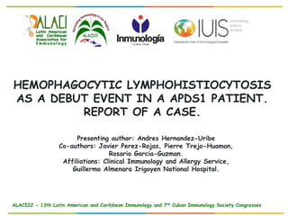 ALACI22 - 13th Latin American and Caribbean Immunology and 7th Cuban Immunology Society Congresses
HEMOPHAGOCYTIC LYMPHOHISTIOCYTOSIS
AS A DEBUT EVENT IN A APDS1 PATIENT.
REPORT OF A CASE.
Presenting author: Andres Hernandez-Uribe
Co-authors: Javier Perez-Rojas, Pierre Trejo-Huaman,
Rosario Garcia-Guzman.
Affiliations: Clinical Immunology and Allergy Service,
Guillermo Almenara Irigoyen National Hospital.
 