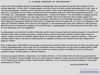 LA LUMIERE, OBSESSION DU PHOTOGRAPHE !

Jusqu’à présent la technique mettait à la disposition du photographe toute une palette de fonctions qui rendaient l’erreur
presque impossible : la visée reflex, le réglage optimal ouverture-vitesse ou la mise au point automatique sur le sujet, pour ne
citer que les principales. Toutefois, entre ce qui était perçu dans le viseur avant le déclenchement et le résultat sur la photo
papier, il y avait parfois tout un monde et surtout beaucoup de déception, même si le cliché était techniquement parfait !.. Car
c’est oublier que « photographie » signifie étymologiquement « écriture de la lumière ». Or, cette lumière si magique qui nous
enchante et que seul l’œil humain sait capter dans toute sa subtilité était souvent dénaturée dans la chaîne complexe du
traitement chimique de l’image propre au procédé argentique. Désormais avec la technologie numérique, l’image mémorisée
dans l’appareil au moment de l’appui sur l’obturateur et restituée plus tard sur le support de votre choix, sera identique à celle
captée par l’objectif et affichée sur le petit écran de l’appareil. A vous maintenant les contre-jours délicats, les effets brumeux
pleins de poésie, les transparences magiques ou les nuits féériques : la photographie n’aura désormais plus qu’une limite, celle
de votre inspiration et de votre imagination !

Le photographe est un obsédé de la lumière. Obsession positive dans le sens qu’il mène une quête permanente et renouvelée de
la lumière la plus belle ou la plus surprenante : lumière du jour ou de la nuit, lumière chaude ou froide, lumière douce ou
violente, lumière naturelle ou artificielle, lumière directe ou réverbérée, lumière aérienne, végétale ou minérale… Mais aussi
obsession négative dans le sens qu’il en redoute parfois les conditions extrêmes ou les résultats souvent forts éloignés de la
magie de l’instant.

Pour ce diaporama, et afin d’illustrer mon propos, j’aurais pu tout aussi bien choisir une ville autre que Paris, ou même ne pas
le situer géographiquement. Mais compte tenu de l’abondante moisson d’images que j’ai prises dans la capitale (plus de 3.000
en numérique) et de la majesté de ses sites, je n’ai pu résister aux charmes, parfois avec facilité je l’avoue, de celle qui est
considérée comme la ville Lumière, la ville des Lumières !

J’ai pensé un moment intituler ce diaporama « Les Lumières de Paris ». C’était hélas le titre d’un film sans grand intérêt de
1938 avec Tino Rossi. Tant qu’à plagier une œuvre, autant choisir la meilleure. J’espère que les ayants droit de Charlie Chaplin
ne m’en tiendront pas rigueur, les sujets traités étant fort différents, et n’y verront qu’un modeste hommage à l’ un des plus
grands poètes de l’image.
                                                                                             Jean-Paul BARRUYER
 