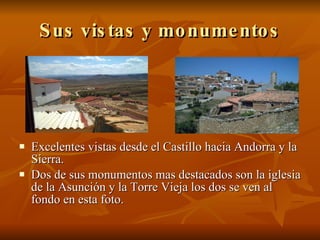 Sus vistas y monumentos Excelentes vistas desde el Castillo hacia Andorra y la Sierra. Dos de sus monumentos mas destacados son la iglesia de la Asunción y la Torre Vieja los dos se ven al fondo en esta foto.