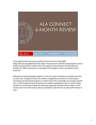 In the Requirements Document written for ALA Connect in May 2008
(http://itts.ala.org/update/?p=233), eleven measures were listed for evaluating the success
of ALA Connect at the 6-month mark. This report, first presented to the ALA Board on
October 24, 2009, represents our evaluation of the project to date, according to those
measures.


Although we installed Google Analytics in June, the types of statistics it provides don’t tell
us very much. It’s good to know the number of pageviews and visitors is continuously
increasing, but those kinds of generic numbers don’t tell us how folks are actually using the
site. In order to get the kinds of statistics we needed, especially for the six-month review,
we built our own Drupal module for statistical reporting. The bulk of the numbers in this
review come from that module, which is available in real-time for any ALA staff member to
view.




                                                                                                 1
 