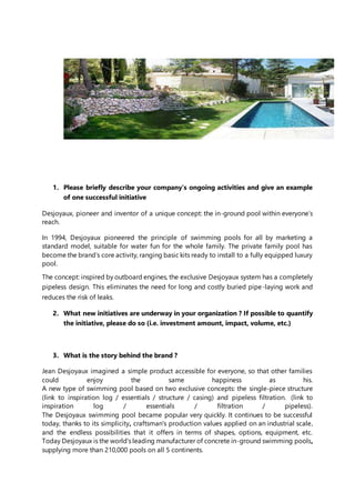 1. Please briefly describe your company’s ongoing activities and give an example
of one successful initiative
Desjoyaux, pioneer and inventor of a unique concept: the in-ground pool within everyone’s
reach.
In 1994, Desjoyaux pioneered the principle of swimming pools for all by marketing a
standard model, suitable for water fun for the whole family. The private family pool has
become the brand’s core activity, ranging basic kits ready to install to a fully equipped luxury
pool.
The concept: inspired by outboard engines, the exclusive Desjoyaux system has a completely
pipeless design. This eliminates the need for long and costly buried pipe-laying work and
reduces the risk of leaks.
2. What new initiatives are underway in your organization ? If possible to quantify
the initiative, please do so (i.e. investment amount, impact, volume, etc.)
3. What is the story behind the brand ?
Jean Desjoyaux imagined a simple product accessible for everyone, so that other families
could enjoy the same happiness as his.
A new type of swimming pool based on two exclusive concepts: the single-piece structure
(link to inspiration log / essentials / structure / casing) and pipeless filtration. (link to
inspiration log / essentials / filtration / pipeless).
The Desjoyaux swimming pool became popular very quickly. It continues to be successful
today, thanks to its simplicity, craftsman's production values applied on an industrial scale,
and the endless possibilities that it offers in terms of shapes, options, equipment, etc.
Today Desjoyaux is the world's leading manufacturer of concrete in-ground swimming pools,
supplying more than 210,000 pools on all 5 continents.
 