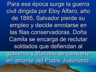 Para esa época surge la guerra
civil dirigida por Eloy Alfaro, año
  de 1895, Salvador pierde su
 empleo y decide enrolarse en
 las filas conservadoras. Doña
 Camila se encarga de reclutar
   soldados que defiendan al
gobierno y Mariana se convierte
en amante del Padre Justiniano
 