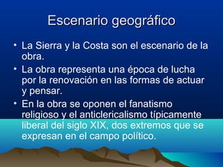 Escenario geográfico
• La Sierra y la Costa son el escenario de la
  obra.
• La obra representa una época de lucha
  por la renovación en las formas de actuar
  y pensar.
• En la obra se oponen el fanatismo
  religioso y el anticlericalismo típicamente
  liberal del siglo XIX, dos extremos que se
  expresan en el campo político.
 