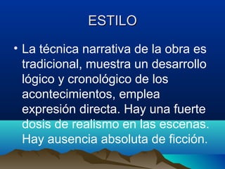 ESTILO
• La técnica narrativa de la obra es
  tradicional, muestra un desarrollo
  lógico y cronológico de los
  acontecimientos, emplea
  expresión directa. Hay una fuerte
  dosis de realismo en las escenas.
  Hay ausencia absoluta de ficción.
 