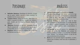 Personaje análisis
● Salvador Ramírez: Estudiante de derecho al igual
que su padre, callado, apocado y hasta ermitaño. Es
partidario de los conservadores
● Luciano Pérez: Amigo de Salvador. Este sujeto era
todo lo contrario de salvador, rebelde con audacia y
poco atraído por la religión. Primera Ilusión de
Mariana.
● Mariana: Hermana de Salvador, agraciada y buena
hija. Se enamora de Luciano, pero al ver que ese amor
es imposible cae en prostitución por Rosaura.
● Rosaura: Beata arraiga a la religión, hace de la vida
de Mariana una miseria
● Tiempo Gramatical se encuentra en Pasado.
● Tiempo Cronológico, del mismo que es de tipo
Lineal, se lo afirma así, pues la historia se desarrolla
en orden, es decir, que, sigue las etapas de inicio,
problema, desarrollo, resolución y final.
● Espacio Ámbito, lo mismo que sería la clase
socioeconómica de los personajes. La novela pretende
describir el conflicto económico entre la sierra y la
costa y las clases sociales entre conservadores y
liberales.
● Percepción en que se mueven los personajes, la
misma que es de tipo Externo pues porque los
hechos suceden el campo o en pequeñas haciendas
como “Huaico” “La hacienda Huaico es una de las
más productivas de la provincia.
● Real pues nos presenta lugares específicos, es decir,
lugares que sí existen, como una casa, la naturaleza, y
el campo.
 