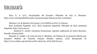 Bibliografía
Pino, E. A. (s.f.). Enciclopedia del Ecuador. Obtenido de Luis A. Martínez:
http://www.enciclopediadelecuador.com/personajes-historicos/luis-a-martinez/
Martínez, LA, & Sánchez, DA (2005). A LA COSTA 2a (Vol. 2). Libresa.
Real Academia Española. (s.f.). Real Academia Española. Obtenido de Real Academia
Española: http://www.rae.es/
Sandoval V. (2018). Literatura Ecuatoriana: Apuntes explicación de textos literarios.
Ecuador, Grama Grafic
Sinardet, E. (1998). A la costa de Luis A. Martínez: ¿la defensa de un proyecto liberal para
Ecuador? Bulletin de l'Institut français d'études andines, 27(2) Recuperado de
http://www.redalyc.org/articulo.oa?id=12627205. 18 de abril de 2014
 