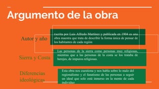 Argumento de la obra
Autor y año
Escrita por Luis Alfredo Martínez y publicada en 1904 es una
obra maestra que trata de describir la forma única de pensar de
los habitantes de cada región
Sierra y Costa
Las personas de la sierra como personas muy religiosas,
mientras que a las personas de la costa se los trataba de
herejes, de impuros religiosas.
Diferencias
ideológicas
Esta obra nos cuestiona y nos habla sobre lo malo del
regionalismo y el fanatismo de las personas a seguir
un ideal que solo está inmerso en la mente de cada
individuo
 