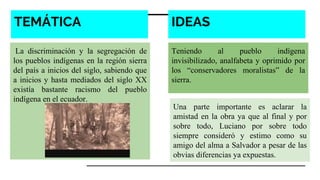 TEMÁTICA
La discriminación y la segregación de
los pueblos indígenas en la región sierra
del país a inicios del siglo, sabiendo que
a inicios y hasta mediados del siglo XX
existía bastante racismo del pueblo
indígena en el ecuador.
Teniendo al pueblo indígena
invisibilizado, analfabeta y oprimido por
los “conservadores moralistas” de la
sierra.
Una parte importante es aclarar la
amistad en la obra ya que al final y por
sobre todo, Luciano por sobre todo
siempre consideró y estimo como su
amigo del alma a Salvador a pesar de las
obvias diferencias ya expuestas.
IDEAS
 