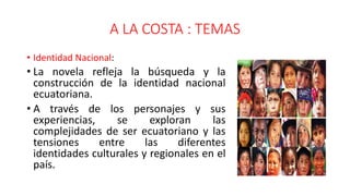 A LA COSTA : TEMAS
• Identidad Nacional:
• La novela refleja la búsqueda y la
construcción de la identidad nacional
ecuatoriana.
• A través de los personajes y sus
experiencias, se exploran las
complejidades de ser ecuatoriano y las
tensiones entre las diferentes
identidades culturales y regionales en el
país.
 