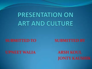 PRESENTATION ON ART AND CULTURE SUBMITTED TO                   SUBMITTED BY UPNEET WALIA                       ARSH KOUL                                                      JONTY KAUSHIK 