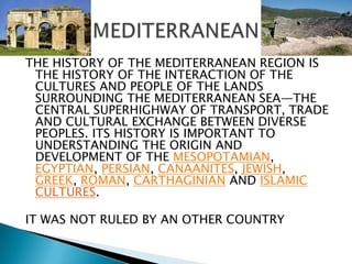 THE HISTORY OF THE MEDITERRANEAN REGION IS THE HISTORY OF THE INTERACTION OF THE CULTURES AND PEOPLE OF THE LANDS SURROUNDING THE MEDITERRANEAN SEA—THE CENTRAL SUPERHIGHWAY OF TRANSPORT, TRADE AND CULTURAL EXCHANGE BETWEEN DIVERSE PEOPLES. ITS HISTORY IS IMPORTANT TO UNDERSTANDING THE ORIGIN AND DEVELOPMENT OF THE MESOPOTAMIAN, EGYPTIAN, PERSIAN, CANAANITES, JEWISH, GREEK, ROMAN, CARTHAGINIAN AND ISLAMICCULTURES.IT WAS NOT RULED BY AN OTHER COUNTRY MEDITERRANEAN