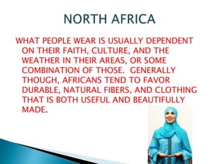 WHAT PEOPLE WEAR IS USUALLY DEPENDENT ON THEIR FAITH, CULTURE, AND THE WEATHER IN THEIR AREAS, OR SOME COMBINATION OF THOSE.  GENERALLY THOUGH, AFRICANS TEND TO FAVOR DURABLE, NATURAL FIBERS, AND CLOTHING THAT IS BOTH USEFUL AND BEAUTIFULLY MADE. NORTH AFRICA