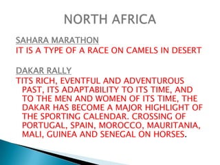 SAHARA MARATHONIT IS A TYPE OF A RACE ON CAMELS IN DESERTDAKAR RALLYTITS RICH, EVENTFUL AND ADVENTUROUS PAST, ITS ADAPTABILITY TO ITS TIME, AND TO THE MEN AND WOMEN OF ITS TIME, THE DAKAR HAS BECOME A MAJOR HIGHLIGHT OF THE SPORTING CALENDAR. CROSSING OF PORTUGAL, SPAIN, MOROCCO, MAURITANIA, MALI, GUINEA AND SENEGAL ON HORSES.NORTH AFRICA