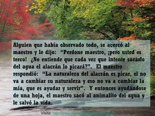 Alguien que había observado todo, se acercó al
maestro y le dijo: “Perdone maestro, ¡pero usted es
terco! ¿No entiende que cada vez que intente sacarlo
del agua el alacrán lo picará?”. El maestro
respondió: “La naturaleza del alacrán es picar, el no
va a cambiar su naturaleza y eso no va a cambiar la
mía, que es ayudar y servir”. Y entonces ayudándose
de una hoja, el maestro sacó al animalito del agua y
le salvó la vida.
Visita: http://www.RenuevoDePelnitud.com
 