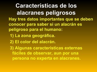 Características de los
alacranes peligrosos
Hay tres datos importantes que se deben
conocer para saber si un alacrán es
peligroso para el humano:
1) La zona geográfica.
2) El color del alacrán.
3) Algunas características externas
fáciles de observar, aun por una
persona no experta en alacranes.
 