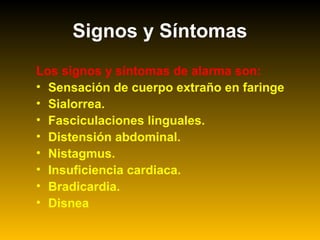 Los signos y síntomas de alarma son:
• Sensación de cuerpo extraño en faringe
• Sialorrea.
• Fasciculaciones linguales.
• Distensión abdominal.
• Nistagmus.
• Insuficiencia cardiaca.
• Bradicardia.
• Disnea
Signos y Síntomas
 